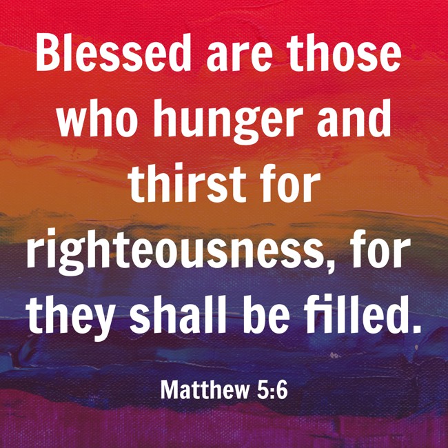  Blessed are those who hunger and thirst for righteousness, for they shall be filled.   - Matthew 5:6 