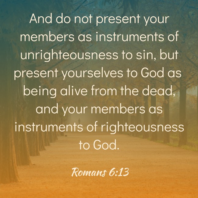  And do not present your members as instruments of unrighteousness to sin, but present yourselves to God as being alive from the dead, and your members as instruments of righteousness to God.   - Romans 6:13 