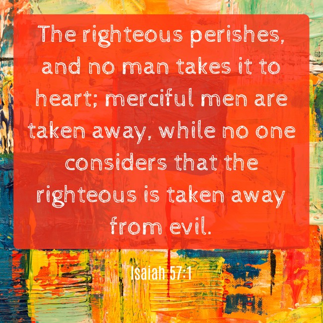  The righteous perishes, and no man takes it to heart; merciful men are taken away, while no one considers that the righteous is taken away from evil.   - Isaiah 57:1 