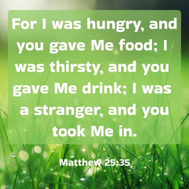 For I was hungry, and you gave Me food; I was thirsty, and you gave Me drink; I was a stranger, and you took Me in. - Matthew 25:35