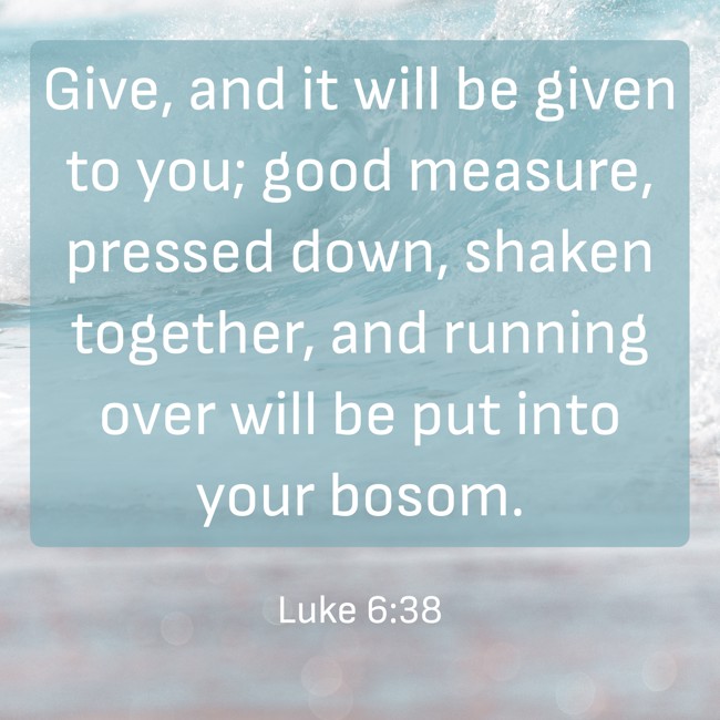 Give, and it will be given to you; good measure, pressed down, shaken together, and running over will be put into your bosom. - Luke 6:38