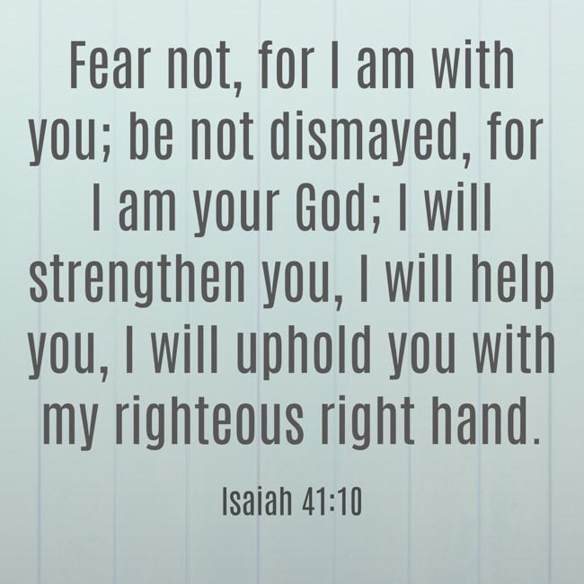 Fear not, for I am with you; be not dismayed, for I am your God; I will strengthen you, I will help you, I will uphold you with my righteous right hand. - Isaiah 41:10