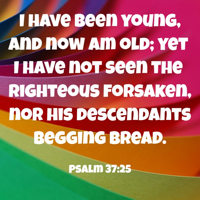 I have been young, and now am old; yet I have not seen the righteous forsaken, nor his descendants begging bread. - Psalm 37:25