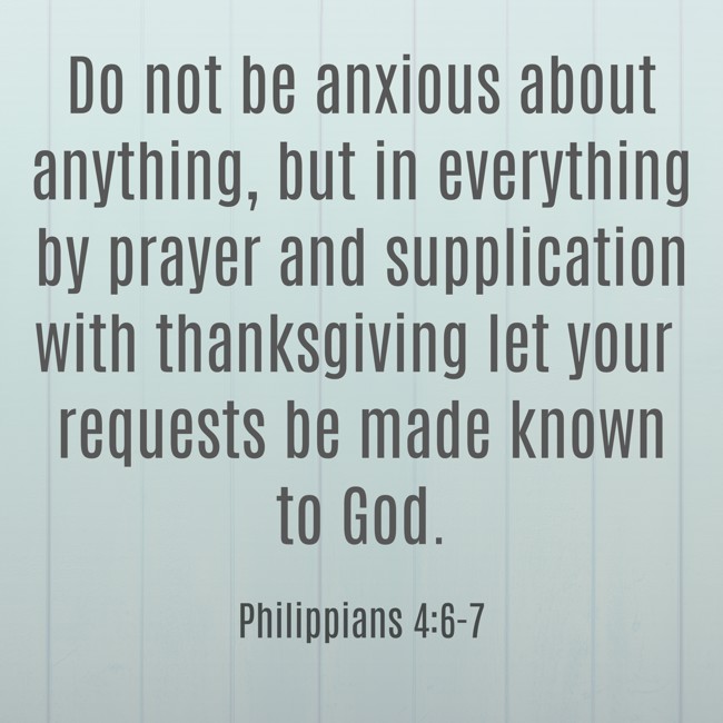 Do not be anxious about anything, but in everything by prayer and supplication with thanksgiving let your requests be made known to God. - Philippians 4:6-7
