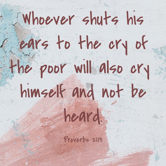 Whoever shuts his ears to the cry of the poor will also cry himself and not be heard. - Proverbs 21:13