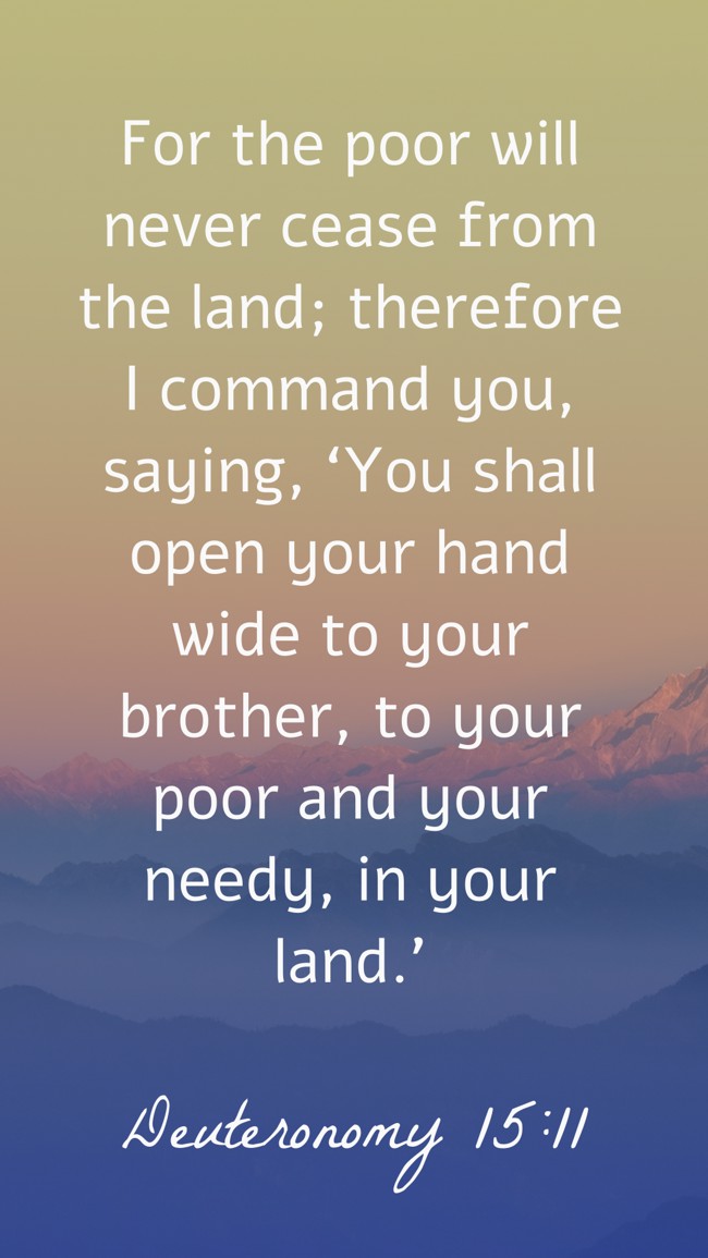 For the poor will never cease from the land; therefore I command you, saying, ‘You shall open your hand wide to your brother, to your poor and your needy, in your land.’ - Deuteronomy 15:11