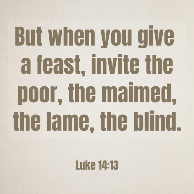 But when you give a feast, invite the poor, the maimed, the lame, the blind. - Luke 14:13