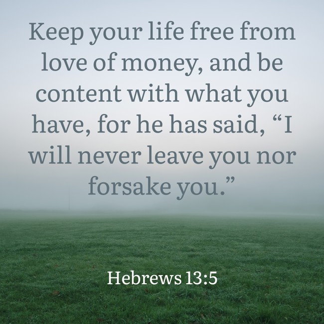 Keep your life free from love of money, and be content with what you have, for he has said, “I will never leave you nor forsake you.” - Hebrews 13:5