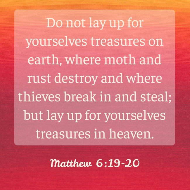 Do not lay up for yourselves treasures on earth, where moth and rust destroy and where thieves break in and steal; but lay up for yourselves treasures in heaven. - Matthew 6:19-20
