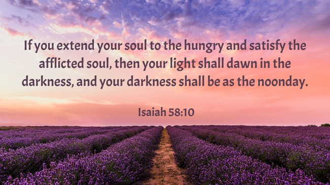 If you extend your soul to the hungry and satisfy the afflicted soul, then your light shall dawn in the darkness, and your darkness shall be as the noonday. - Isaiah 58:10