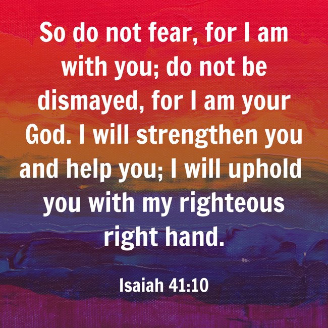 So do not fear, for I am with you; do not be dismayed, for I am your God. I will strengthen you and help you; I will uphold you with my righteous right hand. - Isaiah 41:10