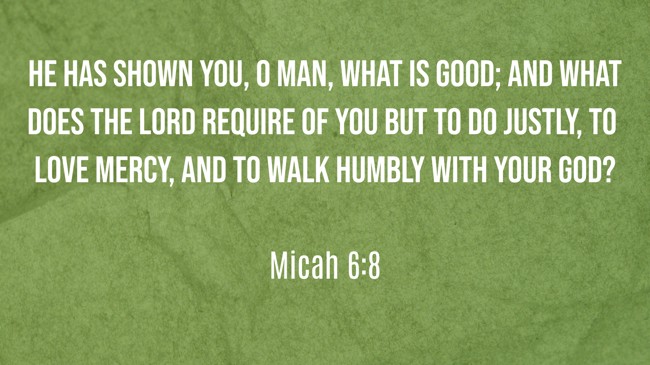 He has shown you, O man, what is good; and what does the LORD require of you but to do justly, to love mercy, and to walk humbly with your God? - Micah 6:8