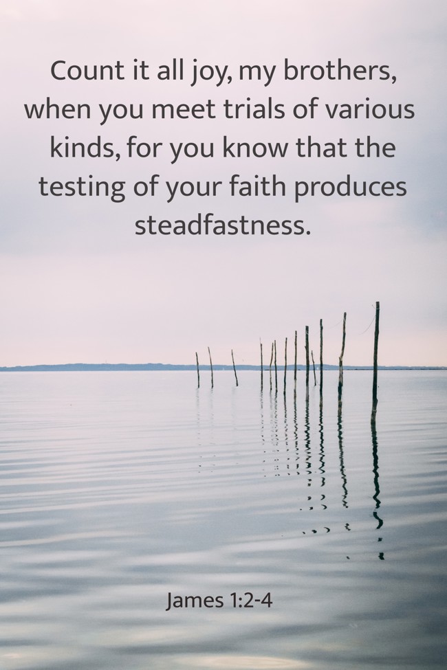 Count it all joy, my brothers, when you meet trials of various kinds, for you know that the testing of your faith produces steadfastness. - James 1:2-4