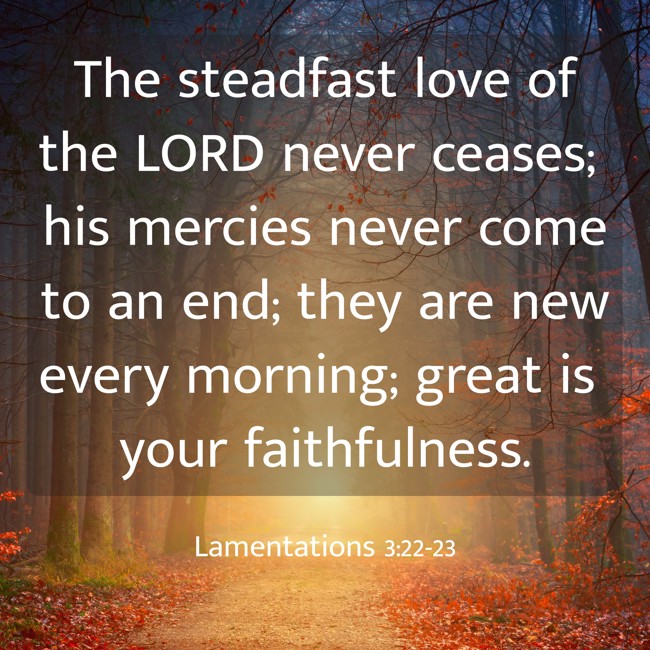 The steadfast love of the LORD never ceases; his mercies never come to an end; they are new every morning; great is your faithfulness. - Lamentations 3:22-23
