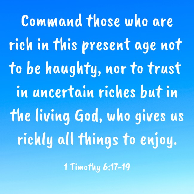 Command those who are rich in this present age not to be haughty, nor to trust in uncertain riches but in the living God, who gives us richly all things to enjoy. - 1 Timothy 6:17-19