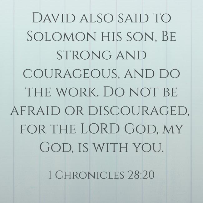 David also said to Solomon his son, Be strong and courageous, and do the work. Do not be afraid or discouraged, for the LORD God, my God, is with you. - 1 Chronicles 28:20