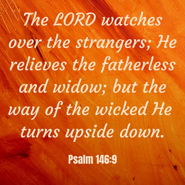 The LORD watches over the strangers; He relieves the fatherless and widow; but the way of the wicked He turns upside down. - Psalm 146:9