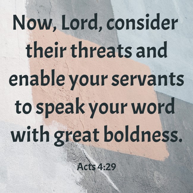 Now, Lord, consider their threats and enable your servants to speak your word with great boldness. - Acts 4:29