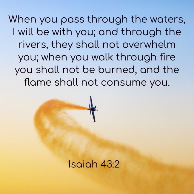 When you pass through the waters, I will be with you; and through the rivers, they shall not overwhelm you; when you walk through fire you shall not be burned, and the flame shall not consume you. - Isaiah 43:2