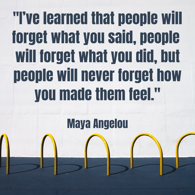 I’ve learned that people will forget what you said, people will forget what you did, but people will never forget how you made them feel. - Maya Angelou