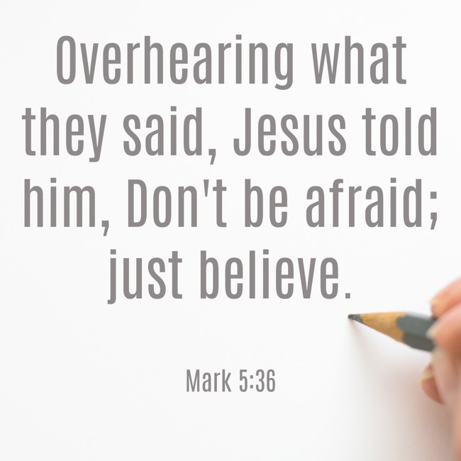 Overhearing what they said, Jesus told him, Don't be afraid; just believe. - Mark 5:36