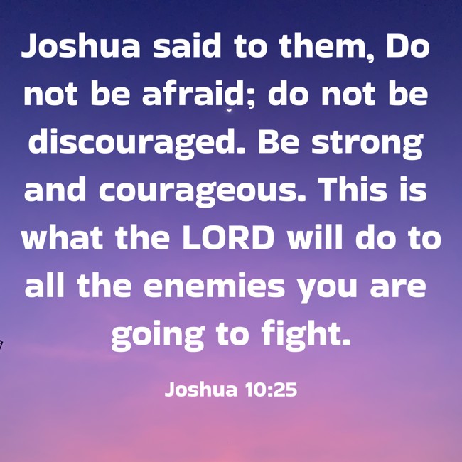 Joshua said to them, Do not be afraid; do not be discouraged. Be strong and courageous. This is what the LORD will do to all the enemies you are going to fight. - Joshua 10:25