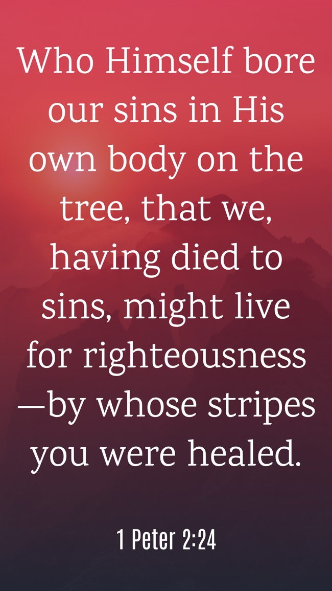 Who Himself bore our sins in His own body on the tree, that we, having died to sins, might live for righteousness—by whose stripes you were healed. - 1 Peter 2:24