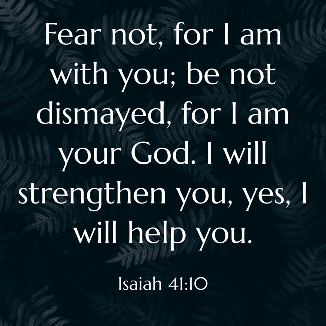 Fear not, for I am with you; be not dismayed, for I am your God. I will strengthen you, yes, I will help you. - Isaiah 41:10