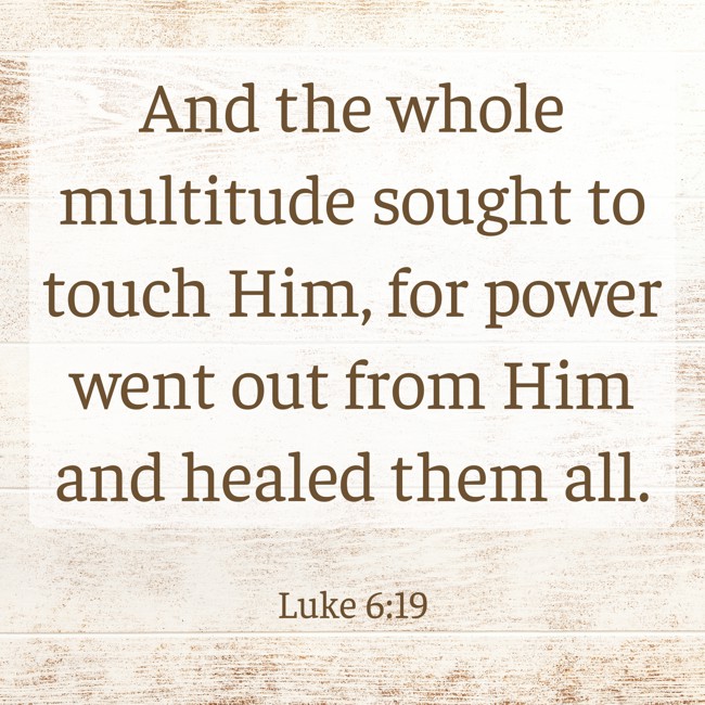 And the whole multitude sought to touch Him, for power went out from Him and healed them all. - Luke 6:19
