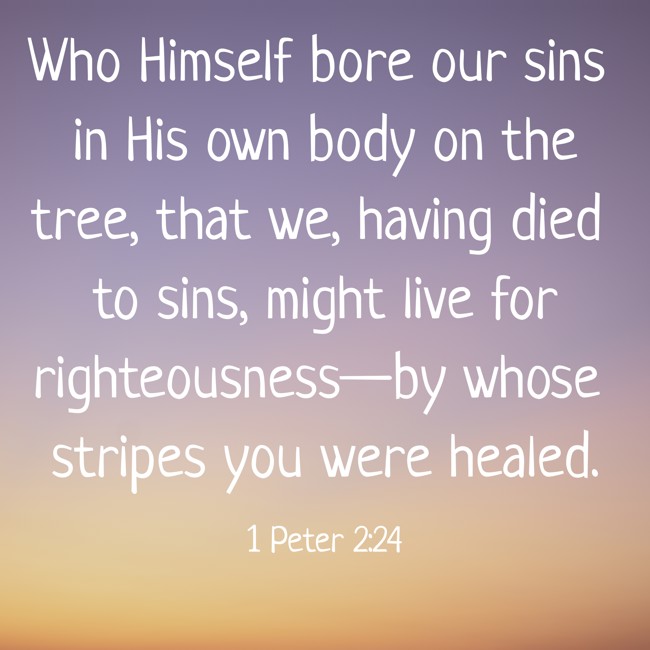 Who Himself bore our sins in His own body on the tree, that we, having died to sins, might live for righteousness—by whose stripes you were healed. - 1 Peter 2:24