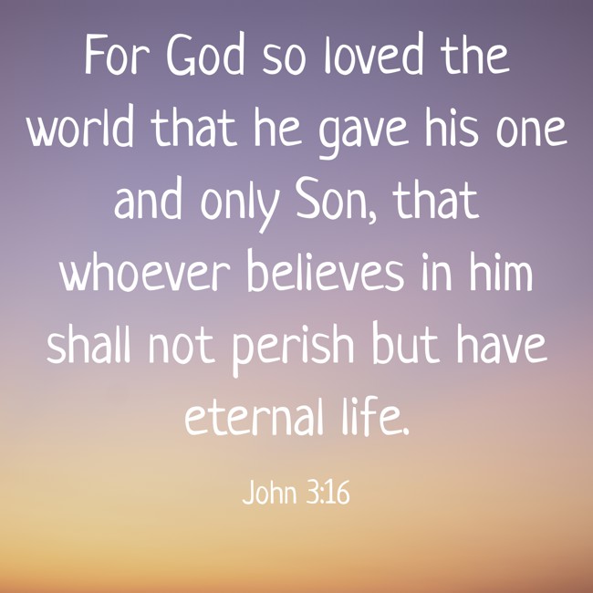 For God so loved the world that he gave his one and only Son, that whoever believes in him shall not perish but have eternal life. - John 3:16