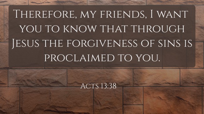 Therefore, my friends, I want you to know that through Jesus the forgiveness of sins is proclaimed to you. - Acts 13:38