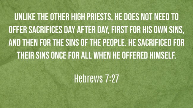 Unlike the other high priests, he does not need to offer sacrifices day after day, first for his own sins, and then for the sins of the people. He sacrificed for their sins once for all when he offered himself. - Hebrews 7:27