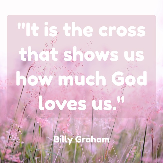 It is the cross that shows us how much God loves us. - Billy Graham