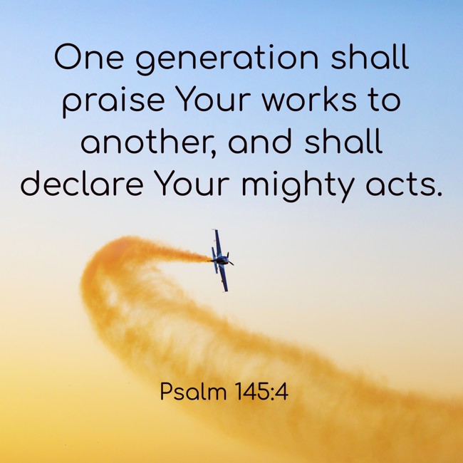 One generation shall praise Your works to another, and shall declare Your mighty acts. - Psalm 145:4