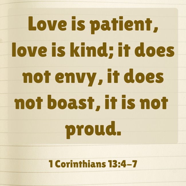 Love is patient, love is kind; it does not envy, it does not boast, it is not proud. - 1 Corinthians 13:4-7