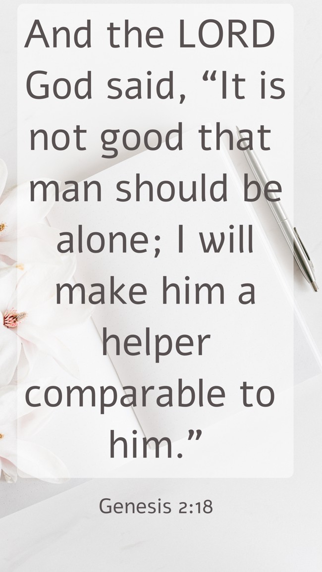 And the LORD God said, “It is not good that man should be alone; I will make him a helper comparable to him.” - Genesis 2:18