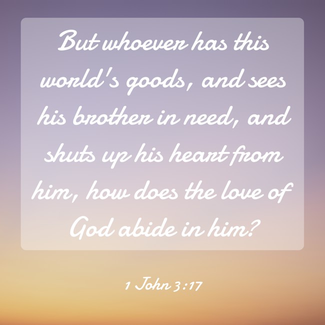 But whoever has this world's goods, and sees his brother in need, and shuts up his heart from him, how does the love of God abide in him? - 1 John 3:17