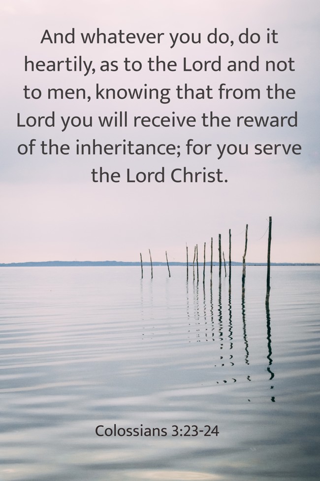 And whatever you do, do it heartily, as to the Lord and not to men, knowing that from the Lord you will receive the reward of the inheritance; for you serve the Lord Christ. - Colossians 3:23-24