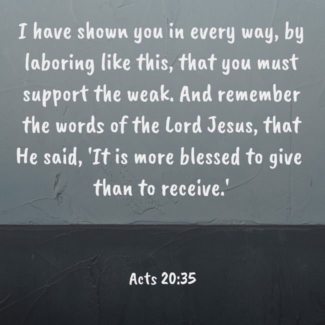 I have shown you in every way, by laboring like this, that you must support the weak. And remember the words of the Lord Jesus, that He said, 'It is more blessed to give than to receive.' - Acts 20:35