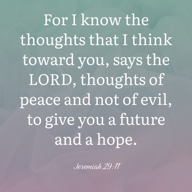 For I know the thoughts that I think toward you, says the LORD, thoughts of peace and not of evil, to give you a future and a hope. - Jeremiah 29:11