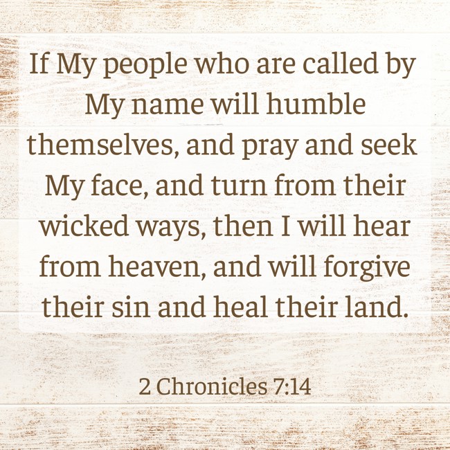 If My people who are called by My name will humble themselves, and pray and seek My face, and turn from their wicked ways, then I will hear from heaven, and will forgive their sin and heal their land. - 2 Chronicles 7:14