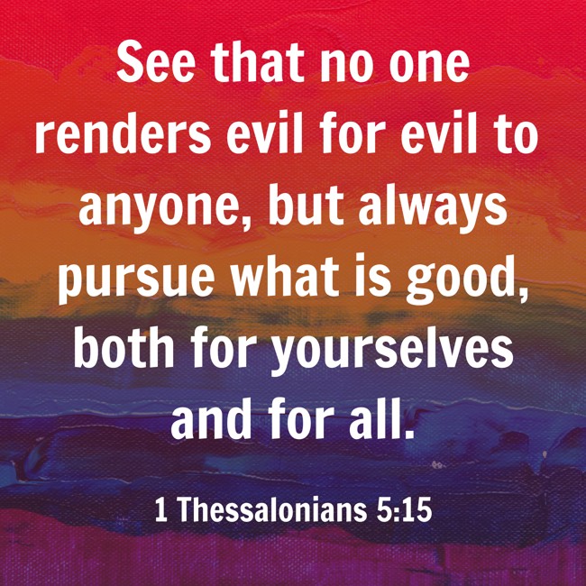 See that no one renders evil for evil to anyone, but always pursue what is good, both for yourselves and for all. - 1 Thessalonians 5:15