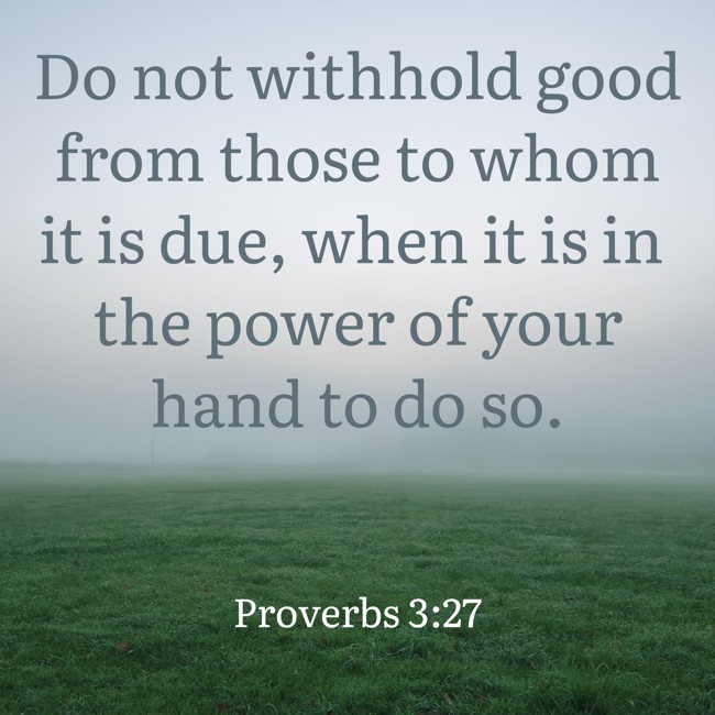 Do not withhold good from those to whom it is due, when it is in the power of your hand to do so. - Proverbs 3:27