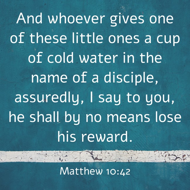 And whoever gives one of these little ones a cup of cold water in the name of a disciple, assuredly, I say to you, he shall by no means lose his reward. - Matthew 10:42