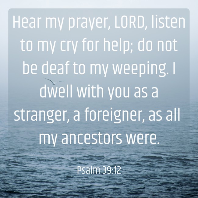 Hear my prayer, LORD, listen to my cry for help; do not be deaf to my weeping. I dwell with you as a stranger, a foreigner, as all my ancestors were. - Psalm 39:12