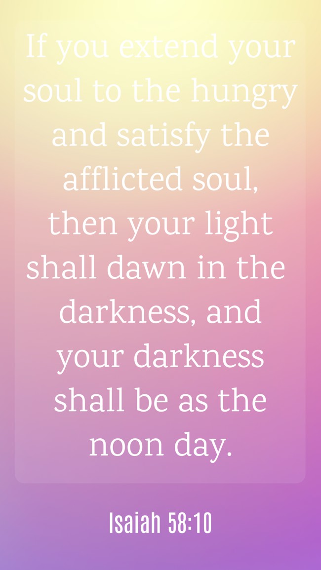 If you extend your soul to the hungry and satisfy the afflicted soul, then your light shall dawn in the darkness, and your darkness shall be as the noon day. - Isaiah 58:10