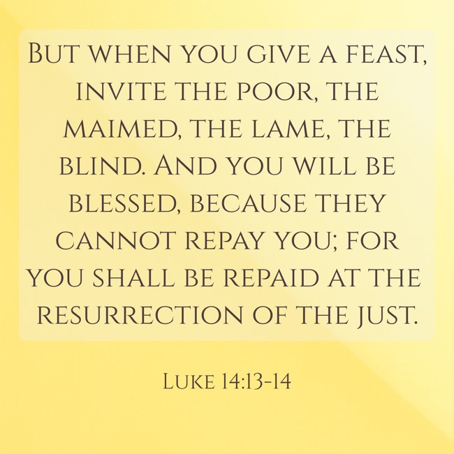 But when you give a feast, invite the poor, the maimed, the lame, the blind. And you will be blessed, because they cannot repay you; for you shall be repaid at the resurrection of the just. - Luke 14:13-14