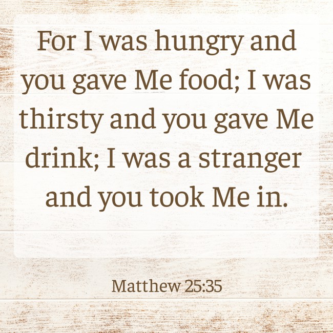 For I was hungry and you gave Me food; I was thirsty and you gave Me drink; I was a stranger and you took Me in. - Matthew 25:35