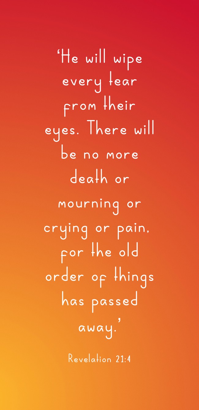 ‘He will wipe every tear from their eyes. There will be no more death or mourning or crying or pain, for the old order of things has passed away.’ - Revelation 21:4